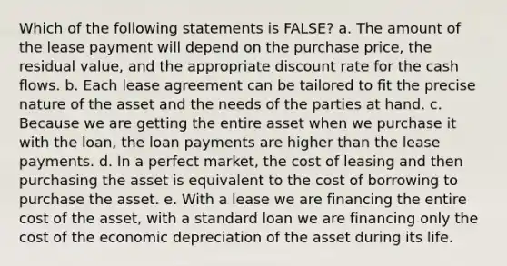 Which of the following statements is FALSE? a. The amount of the lease payment will depend on the purchase price, the residual value, and the appropriate discount rate for the cash flows. b. Each lease agreement can be tailored to fit the precise nature of the asset and the needs of the parties at hand. c. Because we are getting the entire asset when we purchase it with the loan, the loan payments are higher than the lease payments. d. In a perfect market, the cost of leasing and then purchasing the asset is equivalent to the cost of borrowing to purchase the asset. e. With a lease we are financing the entire cost of the asset, with a standard loan we are financing only the cost of the economic depreciation of the asset during its life.