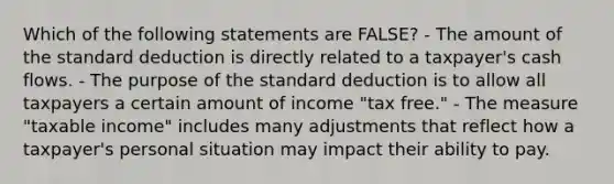 Which of the following statements are FALSE? - The amount of the standard deduction is directly related to a taxpayer's cash flows. - The purpose of the standard deduction is to allow all taxpayers a certain amount of income "tax free." - The measure "taxable income" includes many adjustments that reflect how a taxpayer's personal situation may impact their ability to pay.