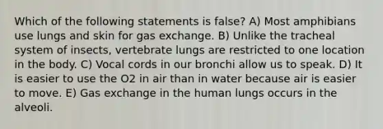 Which of the following statements is false? A) Most amphibians use lungs and skin for gas exchange. B) Unlike the tracheal system of insects, vertebrate lungs are restricted to one location in the body. C) Vocal cords in our bronchi allow us to speak. D) It is easier to use the O2 in air than in water because air is easier to move. E) Gas exchange in the human lungs occurs in the alveoli.