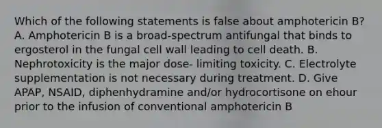 Which of the following statements is false about amphotericin B? A. Amphotericin B is a broad-spectrum antifungal that binds to ergosterol in the fungal cell wall leading to cell death. B. Nephrotoxicity is the major dose- limiting toxicity. C. Electrolyte supplementation is not necessary during treatment. D. Give APAP, NSAID, diphenhydramine and/or hydrocortisone on ehour prior to the infusion of conventional amphotericin B