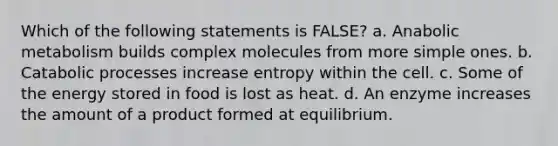 Which of the following statements is FALSE? a. Anabolic metabolism builds complex molecules from more simple ones. b. Catabolic processes increase entropy within the cell. c. Some of the energy stored in food is lost as heat. d. An enzyme increases the amount of a product formed at equilibrium.