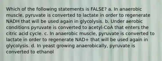 Which of the following statements is FALSE? a. In anaerobic muscle, pyruvate is converted to lactate in order to regenerate NADH that will be used again in glycolysis. b. Under aerobic conditions pyruvate is converted to acetyl-CoA that enters the citric acid cycle. c. In anaerobic muscle, pyruvate is converted to lactate in order to regenerate NAD+ that will be used again in glycolysis. d. In yeast growing anaerobically, pyruvate is converted to ethanol