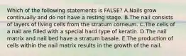 Which of the following statements is FALSE? A.Nails grow continually and do not have a resting stage. B.The nail consists of layers of living cells from the stratum corneum. C.The cells of a nail are filled with a special hard type of keratin. D.The nail matrix and nail bed have a stratum basale. E.The production of cells within the nail matrix results in the growth of the nail.