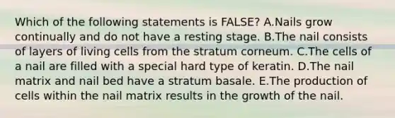 Which of the following statements is FALSE? A.Nails grow continually and do not have a resting stage. B.The nail consists of layers of living cells from the stratum corneum. C.The cells of a nail are filled with a special hard type of keratin. D.The nail matrix and nail bed have a stratum basale. E.The production of cells within the nail matrix results in the growth of the nail.