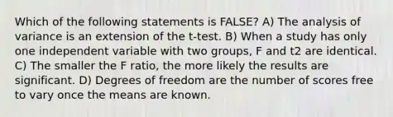 Which of the following statements is FALSE? A) The analysis of variance is an extension of the t-test. B) When a study has only one independent variable with two groups, F and t2 are identical. C) The smaller the F ratio, the more likely the results are significant. D) Degrees of freedom are the number of scores free to vary once the means are known.