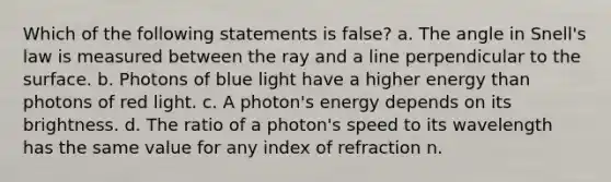 Which of the following statements is false? a. The angle in Snell's law is measured between the ray and a line perpendicular to the surface. b. Photons of blue light have a higher energy than photons of red light. c. A photon's energy depends on its brightness. d. The ratio of a photon's speed to its wavelength has the same value for any index of refraction n.