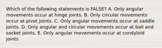 Which of the following statements is FALSE? A. Only angular movements occur at hinge joints. B. Only circular movements occur at pivot joints. C. Only angular movements occur at saddle joints. D. Only angular and circular movements occur at ball and socket joints. E. Only angular movements occur at condyloid joints