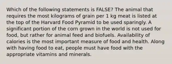 Which of the following statements is FALSE? The animal that requires the most kilograms of grain per 1 kg meat is listed at the top of the Harvard Food Pyramid to be used sparingly. A significant portion of the corn grown in the world is not used for food, but rather for animal feed and biofuels. Availability of calories is the most important measure of food and health. Along with having food to eat, people must have food with the appropriate vitamins and minerals.