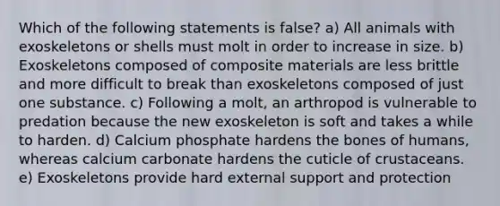 Which of the following statements is false? a) All animals with exoskeletons or shells must molt in order to increase in size. b) Exoskeletons composed of composite materials are less brittle and more difficult to break than exoskeletons composed of just one substance. c) Following a molt, an arthropod is vulnerable to predation because the new exoskeleton is soft and takes a while to harden. d) Calcium phosphate hardens the bones of humans, whereas calcium carbonate hardens the cuticle of crustaceans. e) Exoskeletons provide hard external support and protection