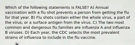 Which of the following statements is FALSE? A) Annual vaccination with a flu shot prevents a person from getting the flu for that year. B) Flu shots contain either the whole virus, a part of the virus, or a surface antigen from the virus. C) The two most common and dangerous flu families are influenza A and influenza B viruses. D) Each year, the CDC selects the most prevalent strains of influenza to include in the flu vaccine.