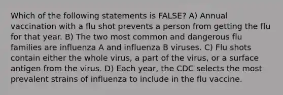 Which of the following statements is FALSE? A) Annual vaccination with a flu shot prevents a person from getting the flu for that year. B) The two most common and dangerous flu families are influenza A and influenza B viruses. C) Flu shots contain either the whole virus, a part of the virus, or a surface antigen from the virus. D) Each year, the CDC selects the most prevalent strains of influenza to include in the flu vaccine.