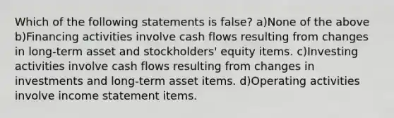 Which of the following statements is false? a)None of the above b)Financing activities involve cash flows resulting from changes in long-term asset and stockholders' equity items. c)Investing activities involve cash flows resulting from changes in investments and long-term asset items. d)Operating activities involve income statement items.