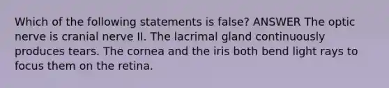 Which of the following statements is false? ANSWER The optic nerve is cranial nerve II. The lacrimal gland continuously produces tears. The cornea and the iris both bend light rays to focus them on the retina.