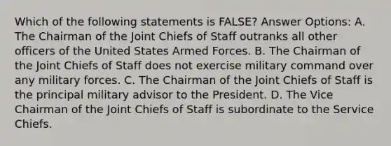 Which of the following statements is FALSE? Answer Options: A. The Chairman of the Joint Chiefs of Staff outranks all other officers of the United States Armed Forces. B. The Chairman of the Joint Chiefs of Staff does not exercise military command over any military forces. C. The Chairman of the Joint Chiefs of Staff is the principal military advisor to the President. D. The Vice Chairman of the Joint Chiefs of Staff is subordinate to the Service Chiefs.