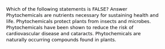 Which of the following statements is FALSE? Answer Phytochemicals are nutrients necessary for sustaining health and life. Phytochemicals protect plants from insects and microbes. Phytochemicals have been shown to reduce the risk of cardiovascular disease and cataracts. Phytochemicals are naturally occurring compounds found in plants.