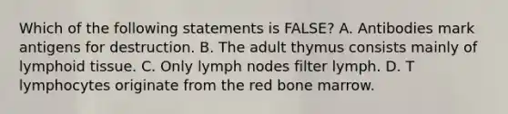 Which of the following statements is FALSE? A. Antibodies mark antigens for destruction. B. The adult thymus consists mainly of lymphoid tissue. C. Only lymph nodes filter lymph. D. T lymphocytes originate from the red bone marrow.