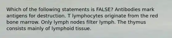 Which of the following statements is FALSE? Antibodies mark antigens for destruction. T lymphocytes originate from the red bone marrow. Only lymph nodes filter lymph. The thymus consists mainly of lymphoid tissue.