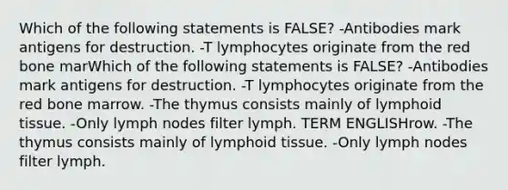 Which of the following statements is FALSE? -Antibodies mark antigens for destruction. -T lymphocytes originate from the red bone marWhich of the following statements is FALSE? -Antibodies mark antigens for destruction. -T lymphocytes originate from the red bone marrow. -The thymus consists mainly of lymphoid tissue. -Only lymph nodes filter lymph. TERM ENGLISHrow. -The thymus consists mainly of lymphoid tissue. -Only lymph nodes filter lymph.