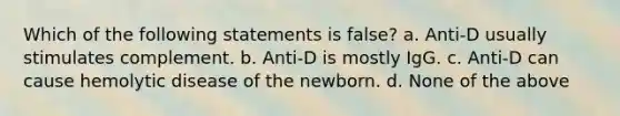 Which of the following statements is false? a. Anti-D usually stimulates complement. b. Anti-D is mostly IgG. c. Anti-D can cause hemolytic disease of the newborn. d. None of the above