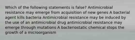 Which of the following statements is false? Antimicrobial resistance may emerge from acquisition of new genes A bacterial agent kills bacteria Antimicrobial resistance may be induced by the use of an antimicrobial drug antimicrobial resistance may emerge through mutations A bacteriostatic chemical stops the growth of a microorganism