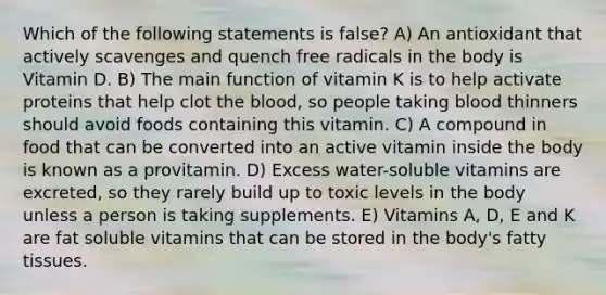 Which of the following statements is false? A) An antioxidant that actively scavenges and quench free radicals in the body is Vitamin D. B) The main function of vitamin K is to help activate proteins that help clot the blood, so people taking blood thinners should avoid foods containing this vitamin. C) A compound in food that can be converted into an active vitamin inside the body is known as a provitamin. D) Excess water-soluble vitamins are excreted, so they rarely build up to toxic levels in the body unless a person is taking supplements. E) Vitamins A, D, E and K are fat soluble vitamins that can be stored in the body's fatty tissues.