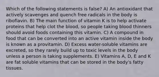 Which of the following statements is false? A) An antioxidant that actively scavenges and quench free radicals in the body is riboflavin. B) The main function of vitamin K is to help activate proteins that help clot the blood, so people taking blood thinners should avoid foods containing this vitamin. C) A compound in food that can be converted into an active vitamin inside the body is known as a provitamin. D) Excess water-soluble vitamins are excreted, so they rarely build up to toxic levels in the body unless a person is taking supplements. E) Vitamins A, D, E and K are fat soluble vitamins that can be stored in the body's fatty tissues.