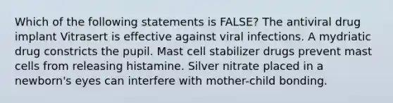 Which of the following statements is FALSE? The antiviral drug implant Vitrasert is effective against viral infections. A mydriatic drug constricts the pupil. Mast cell stabilizer drugs prevent mast cells from releasing histamine. Silver nitrate placed in a newborn's eyes can interfere with mother-child bonding.