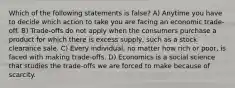 Which of the following statements is false? A) Anytime you have to decide which action to take you are facing an economic trade-off. B) Trade-offs do not apply when the consumers purchase a product for which there is excess supply, such as a stock clearance sale. C) Every individual, no matter how rich or poor, is faced with making trade-offs. D) Economics is a social science that studies the trade-offs we are forced to make because of scarcity.