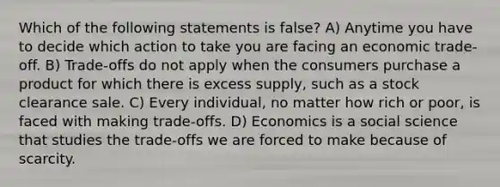 Which of the following statements is false? A) Anytime you have to decide which action to take you are facing an economic trade-off. B) Trade-offs do not apply when the consumers purchase a product for which there is excess supply, such as a stock clearance sale. C) Every individual, no matter how rich or poor, is faced with making trade-offs. D) Economics is a social science that studies the trade-offs we are forced to make because of scarcity.