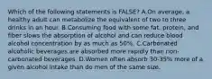 Which of the following statements is FALSE? A.On average, a healthy adult can metabolize the equivalent of two to three drinks in an hour. B.Consuming food with some fat, protein, and fiber slows the absorption of alcohol and can reduce blood alcohol concentration by as much as 50%. C.Carbonated alcoholic beverages are absorbed more rapidly than non-carbonated beverages. D.Women often absorb 30-35% more of a given alcohol intake than do men of the same size.