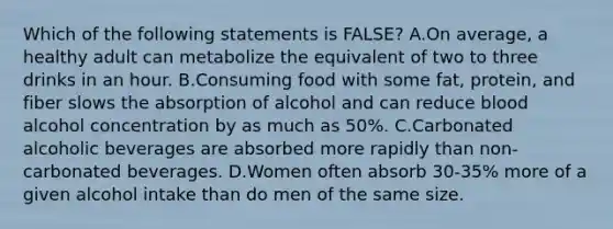 Which of the following statements is FALSE? A.On average, a healthy adult can metabolize the equivalent of two to three drinks in an hour. B.Consuming food with some fat, protein, and fiber slows the absorption of alcohol and can reduce blood alcohol concentration by as much as 50%. C.Carbonated alcoholic beverages are absorbed more rapidly than non-carbonated beverages. D.Women often absorb 30-35% more of a given alcohol intake than do men of the same size.