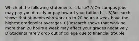 Which of the following statements is false? A)On-campus jobs may pay you directly or pay toward your tuition bill. B)Research shows that students who work up to 20 hours a week have the highest gradepoint averages. C)Research shows that working <a href='https://www.questionai.com/knowledge/keWHlEPx42-more-than' class='anchor-knowledge'>more than</a> 20 hours a week may affect your grades negatively. D)Students rarely drop out of college due to financial trouble