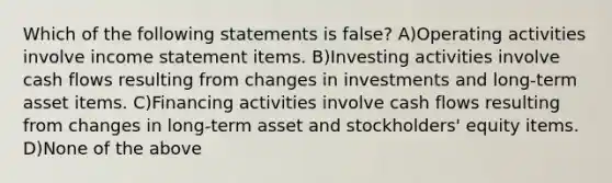 Which of the following statements is false? A)Operating activities involve income statement items. B)Investing activities involve cash flows resulting from changes in investments and long-term asset items. C)Financing activities involve cash flows resulting from changes in long-term asset and stockholders' equity items. D)None of the above