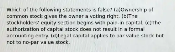 Which of the following statements is false? (a)Ownership of common stock gives the owner a voting right. (b)The stockholders' equity section begins with paid-in capital. (c)The authorization of capital stock does not result in a formal accounting entry. (d)Legal capital applies to par value stock but not to no-par value stock.