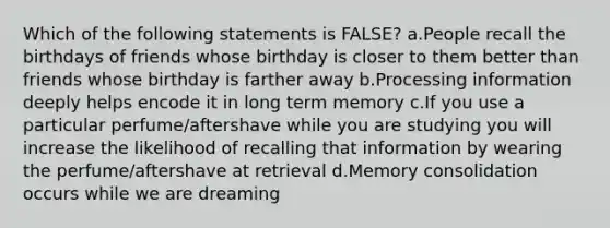 Which of the following statements is FALSE? a.People recall the birthdays of friends whose birthday is closer to them better than friends whose birthday is farther away b.Processing information deeply helps encode it in long term memory c.If you use a particular perfume/aftershave while you are studying you will increase the likelihood of recalling that information by wearing the perfume/aftershave at retrieval d.Memory consolidation occurs while we are dreaming