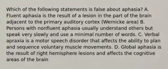 Which of the following statements is false about aphasia? A. Fluent aphasia is the result of a lesion in the part of the brain adjacent to the primary auditory cortex (Wernicke area) B. Persons with nonfluent aphasia usually understand others but speak very slowly and use a minimal number of words. C. Verbal apraxia is a motor speech disorder that affects the ability to plan and sequence voluntary muscle movements. D. Global aphasia is the result of right hemisphere lesions and affects the cognitive areas of the brain