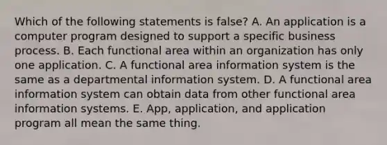 Which of the following statements is false? A. An application is a computer program designed to support a specific business process. B. Each functional area within an organization has only one application. C. A functional area information system is the same as a departmental information system. D. A functional area information system can obtain data from other functional area information systems. E. App, application, and application program all mean the same thing.