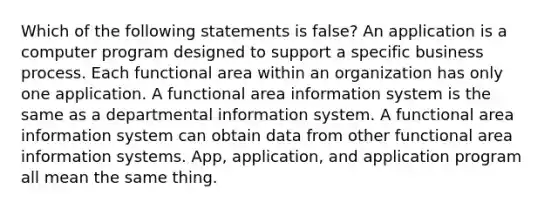 Which of the following statements is false? An application is a computer program designed to support a specific business process. Each functional area within an organization has only one application. A functional area information system is the same as a departmental information system. A functional area information system can obtain data from other functional area information systems. App, application, and application program all mean the same thing.