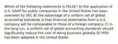 Which of the following statements is FALSE? A) the application of U.S. GAAP for public companies in the United States has been overseen by SEC B) the advantage of a uniform set of global accounting standards is that financial statements from a U.S. company will be comparable to those of a foreign company. C) in the long run, a uniform set of global accounting standards should significantly reduce the cost of doing business globally D) IFRS has been adapted in the United States