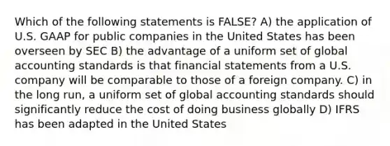 Which of the following statements is FALSE? A) the application of U.S. GAAP for public companies in the United States has been overseen by SEC B) the advantage of a uniform set of global accounting standards is that financial statements from a U.S. company will be comparable to those of a foreign company. C) in the long run, a uniform set of global accounting standards should significantly reduce the cost of doing business globally D) IFRS has been adapted in the United States