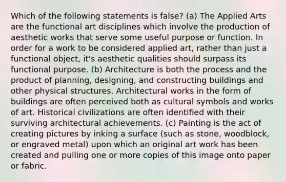 Which of the following statements is false? (a) The Applied Arts are the functional art disciplines which involve the production of aesthetic works that serve some useful purpose or function. In order for a work to be considered applied art, rather than just a functional object, it's aesthetic qualities should surpass its functional purpose. (b) Architecture is both the process and the product of planning, designing, and constructing buildings and other physical structures. Architectural works in the form of buildings are often perceived both as cultural symbols and works of art. Historical civilizations are often identified with their surviving architectural achievements. (c) Painting is the act of creating pictures by inking a surface (such as stone, woodblock, or engraved metal) upon which an original art work has been created and pulling one or more copies of this image onto paper or fabric.