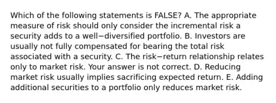 Which of the following statements is​ FALSE? A. The appropriate measure of risk should only consider the incremental risk a security adds to a well−diversified portfolio. B. Investors are usually not fully compensated for bearing the total risk associated with a security. C. The risk−return relationship relates only to market risk. Your answer is not correct. D. Reducing market risk usually implies sacrificing expected return. E. Adding additional securities to a portfolio only reduces market risk.