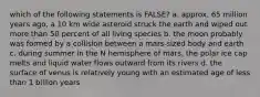 which of the following statements is FALSE? a. approx. 65 million years ago, a 10 km wide asteroid struck the earth and wiped out more than 50 percent of all living species b. the moon probably was formed by a collision between a mars-sized body and earth c. during summer in the N hemisphere of mars, the polar ice cap melts and liquid water flows outward from its rivers d. the surface of venus is relatively young with an estimated age of less than 1 billion years