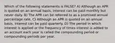 Which of the following statements is FALSE? A) Although an APR is quoted on an annual basis, interest can be paid monthly but never daily. B) The APR can be referred to as a promised annual percentage rate. C) Although an APR is quoted on an annual basis, interest can be paid quarterly. D) The period in which interest is applied or the frequency of times interest is added to an account each year is called the compounding period or compounding periods per year.