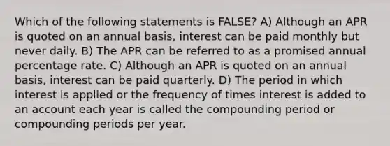 Which of the following statements is FALSE? A) Although an APR is quoted on an annual basis, interest can be paid monthly but never daily. B) The APR can be referred to as a promised annual percentage rate. C) Although an APR is quoted on an annual basis, interest can be paid quarterly. D) The period in which interest is applied or the frequency of times interest is added to an account each year is called the compounding period or compounding periods per year.