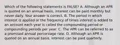 Which of the following statements is​ FALSE? A. Although an APR is quoted on an annual​ basis, interest can be paid monthly but never daily. Your answer is correct. B. The period in which interest is applied or the frequency of times interest is added to an account each year is called the compounding period or compounding periods per year. C. The APR can be referred to as a promised annual percentage rate. D. Although an APR is quoted on an annual​ basis, interest can be paid quarterly.