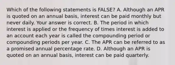 Which of the following statements is​ FALSE? A. Although an APR is quoted on an annual​ basis, interest can be paid monthly but never daily. Your answer is correct. B. The period in which interest is applied or the frequency of times interest is added to an account each year is called the compounding period or compounding periods per year. C. The APR can be referred to as a promised annual percentage rate. D. Although an APR is quoted on an annual​ basis, interest can be paid quarterly.