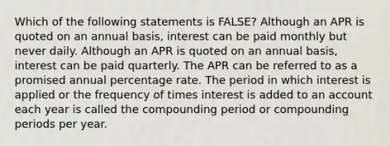 Which of the following statements is FALSE? Although an APR is quoted on an annual basis, interest can be paid monthly but never daily. Although an APR is quoted on an annual basis, interest can be paid quarterly. The APR can be referred to as a promised annual percentage rate. The period in which interest is applied or the frequency of times interest is added to an account each year is called the compounding period or compounding periods per year.