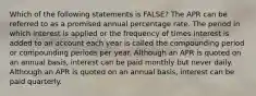 Which of the following statements is FALSE? The APR can be referred to as a promised annual percentage rate. The period in which interest is applied or the frequency of times interest is added to an account each year is called the compounding period or compounding periods per year. Although an APR is quoted on an annual basis, interest can be paid monthly but never daily. Although an APR is quoted on an annual basis, interest can be paid quarterly.