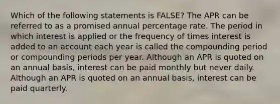 Which of the following statements is FALSE? The APR can be referred to as a promised annual percentage rate. The period in which interest is applied or the frequency of times interest is added to an account each year is called the compounding period or compounding periods per year. Although an APR is quoted on an annual basis, interest can be paid monthly but never daily. Although an APR is quoted on an annual basis, interest can be paid quarterly.